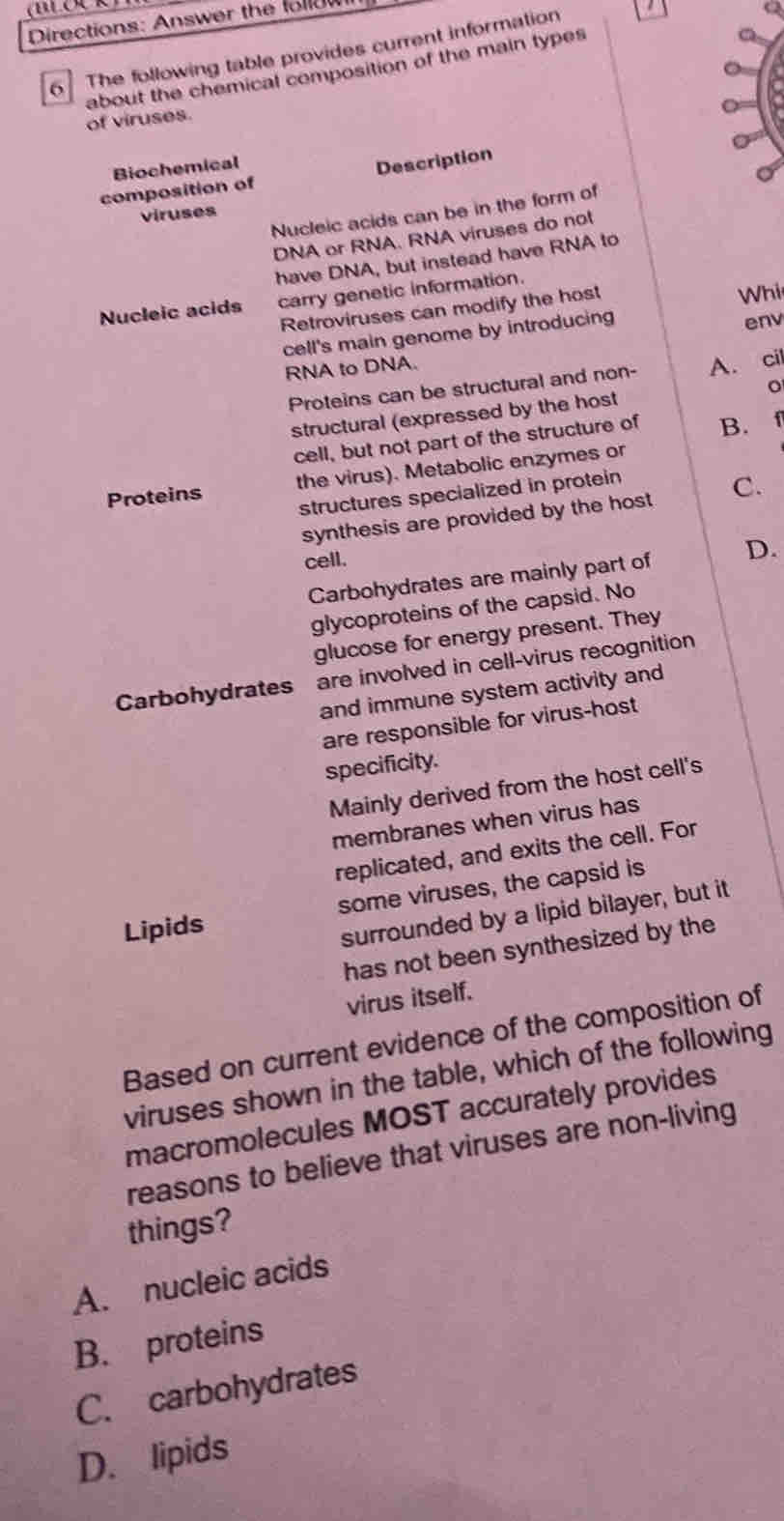 Directions: Answer the follow
6 The following table provides current information
about the chemical composition of the main types
of viruses.
Biochemical
composition of Description
Nucleic acids can be in the form of
viruses
DNA or RNA. RNA viruses do not
have DNA, but instead have RNA to
Nucleic acids carry genetic information.
Retroviruses can modify the host
Whi
cell's main genome by introducing env
RNA to DNA.
Proteins can be structural and non- A. cil
。
structural (expressed by the host
cell, but not part of the structure of B.
Proteins the virus). Metabolic enzymes or
structures specialized in protein
synthesis are provided by the host C.
cell.
Carbohydrates are mainly part of D.
glycoproteins of the capsid. No
glucose for energy present. They
Carbohydrates are involved in cell-virus recognition
and immune system activity and
are responsible for virus-host
specificity.
Mainly derived from the host cell's
membranes when virus has
replicated, and exits the cell. For
Lipids some viruses, the capsid is
surrounded by a lipid bilayer, but it
has not been synthesized by the
virus itself.
Based on current evidence of the composition of
viruses shown in the table, which of the following
macromolecules MOST accurately provides
reasons to believe that viruses are non-living
things?
A. nucleic acids
B. proteins
C. carbohydrates
D. lipids