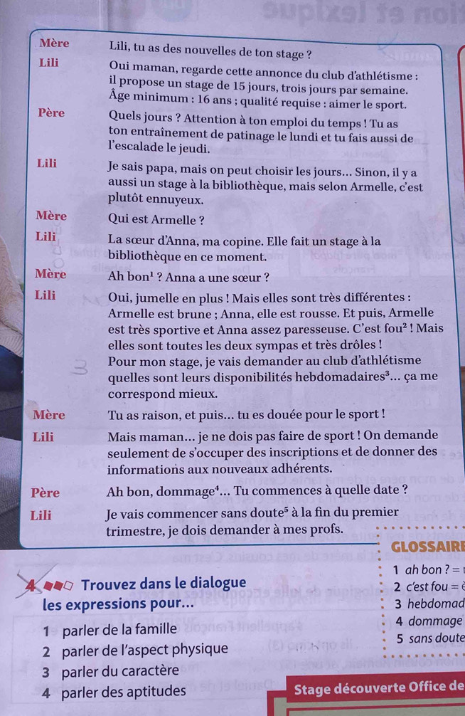 Mère Lili, tu as des nouvelles de ton stage ?
Lili Oui maman, regarde cette annonce du club d'athlétisme :
il propose un stage de 15 jours, trois jours par semaine.
Âge minimum : 16 ans ; qualité requise : aimer le sport.
Père Quels jours ? Attention à ton emploi du temps ! Tu as
ton entraînement de patinage le lundi et tu fais aussi de
l'escalade le jeudi.
Lili Je sais papa, mais on peut choisir les jours... Sinon, il y a
aussi un stage à la bibliothèque, mais selon Armelle, c'est
plutôt ennuyeux.
Mère Qui est Armelle ?
Lili La sœur d'Anna, ma copine. Elle fait un stage à la
bibliothèque en ce moment.
Mère Ah bo n^1 ? Anna a une sœur ?
Lili Oui, jumelle en plus ! Mais elles sont très différentes :
Armelle est brune ; Anna, elle est rousse. Et puis, Armelle
est très sportive et Anna assez paresseuse. C’est fou^2! Mais
elles sont toutes les deux sympas et très drôles !
Pour mon stage, je vais demander au club d'athlétisme
quelles sont leurs disponibilités hebdomadaire s^2... ça me
correspond mieux.
Mère Tu as raison, et puis... tu es douée pour le sport !
Lili Mais maman... je ne dois pas faire de sport ! On demande
seulement de s’occuper des inscriptions et de donner des
informations aux nouveaux adhérents.
Père Ah bon, dommage⁴... Tu commences à quelle date ?
Lili Je vais commencer sans doute" à la fin du premier
trimestre, je dois demander à mes profs.
GLOSSAIRI
1 ah bon ?=
4 ● Trouvez dans le dialogue  2 c'est fou = è
les expressions pour... 3 hebdomad
1 parler de la famille
4 dommage
5 sans doute
2 parler de l’aspect physique
3 parler du caractère
4 parler des aptitudes  Stage découverte Office de