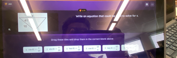 260
#6/70
Write an equation that could be d to solve for x.
Drag these tiles and drop them in the correct blank above
4 cos 41= x/10  sin 41=beginarrayr x 10endarray = tan 41= x/10  H cos 41= 10/x  H tan 41= 10/x 