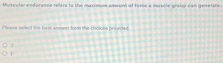 Muscular endurance refers to the maximum amount of force a muscle group can generate.
Please select the best answer from the choices provided.
T
F