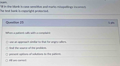 xam.
Fill in the blank is case sensitive and marks misspellings incorrect.
The test bank is copyright protected.
Question 25 1 pts
When a patient calls with a complaint:
use an approach similar to that for angry callers.
find the source of the problem.
present options of solutions to the patient.
All are correct