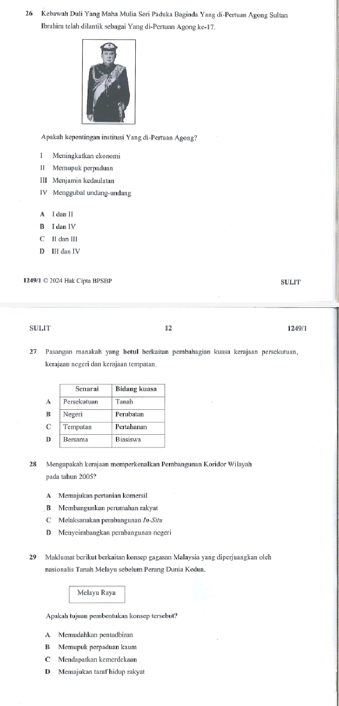 Kebawah Duli Yang Maha Mulia Seri Paduka Baginda Yang di-Pertuan Agong Sultan
Ibrahim telah dilantik sebagai Yang di-Pertuan Agong kc- 17.
Apakah kepentingan institusi Yang di-Pertuan Agong?
I Meningkatkan ekonomi
II Memupuk perpaduan
II Menjamin kedaulatan
IV Menggubal undang-undang
A I dan II
B I dan IV
C II dan III
D III dan IV
1249/1 © 2024 Hak Cipta BPSBP SULIT
SULIT 12 1249/1
27 Pasangan manakah yang betul berkaitan pembahagian kuasa kerajaan persekutuan,
kerajaan negeri dan kerajaan tempatan.
A
B
C
D
28 Mengapakah kerajaan memperkenalkan Pembangunan Koridor Wilayah
pada tahun 2005?
A Memajukan pertanian komersil
B Membangunkan perumahan rakyat
C Melaksanakan pembangunan In-Situ
D Menyeimbangkan pembangunan negeri
29 Maklumat berikut berkaitan konsep gagasan Malaysia yang diperjuangkan olch
nasionalis Tanah Melayu sebelum Perang Dunia Kedua.
Melayu Raya
Apakah tujuan pembentukan konsep tersebut?
A Memudahkan pentadbiran
B Memupuk perpaduan kaum
C Mendapatkan kemerdekaan
D Memajukan taraf hidup rakyat