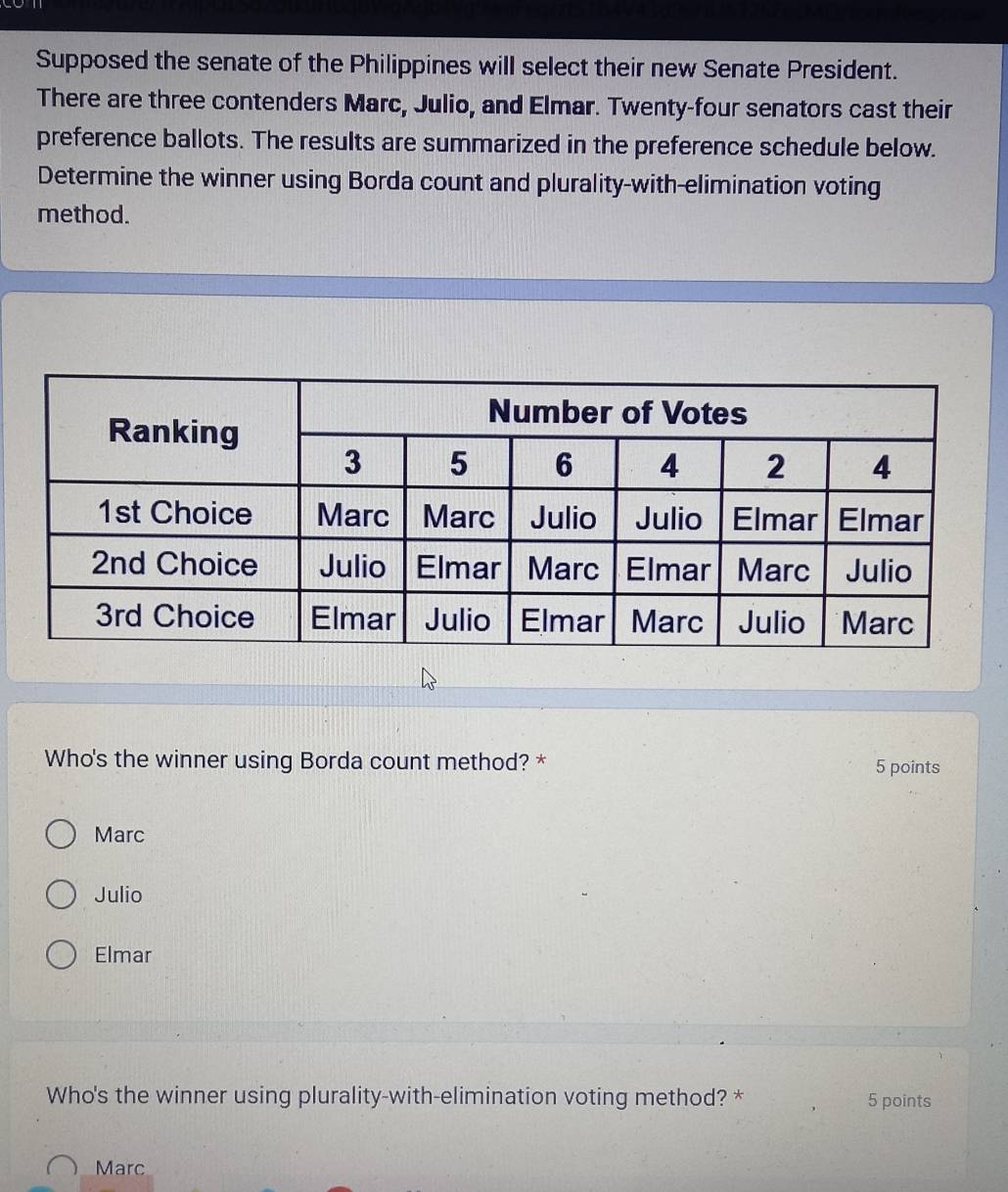 Supposed the senate of the Philippines will select their new Senate President.
There are three contenders Marc, Julio, and Elmar. Twenty-four senators cast their
preference ballots. The results are summarized in the preference schedule below.
Determine the winner using Borda count and plurality-with-elimination voting
method.
Who's the winner using Borda count method? * 5 points
Marc
Julio
Elmar
Who's the winner using plurality-with-elimination voting method? * 5 points
Marc