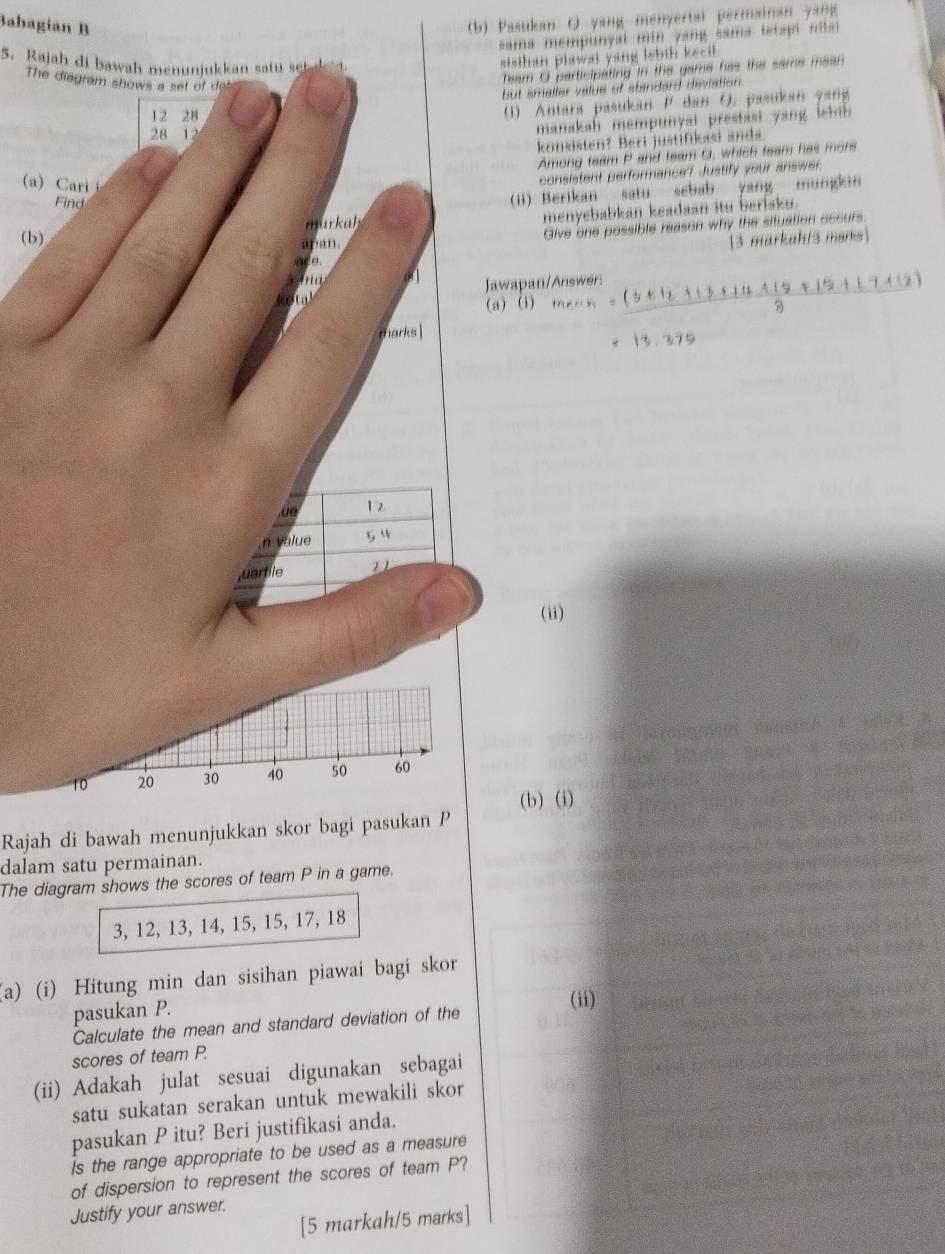 Bahagian B 
(b) Pasukan Q yang menyertai permainan yang 
sama mempunyal min yang sama tetapi ns . 
5. Rajah di bawah menunjukkan stu t 
sisthan piawai yang lebih kecil. 
The diagram shows a set of de 
feam O participating in the game has the same mean 
but smaller value of standard devlation .
12 28
(1) Antara pasukan P dan O. pasukan yang
28 12
manakah mempunyai prestasi yang let ih 
konsisten? Beri justifikasi ands 
Among team P and team C, which team has more 
a) Cri 
consistent performance? Justify your answer. 
Find 
(ii) Berikan satu sebab yang mungkin 
murkah menyebabkan keadaan itu beriaku. 
apan. Give one possible reason why the situation occurs 
(b) 3 markah/3 merks 
a_ a. 
ad Jawapan/Answer: mean= ((5+12+13+14+15+15+17+12))/8 
(a) (1) 
marks 
13.379 
.ue 12
n value 
juartile 21
(ii)
10 20 30 40 50 60
(b) (i) 
Rajah di bawah menunjukkan skor bagi pasukan P
dalam satu permainan. 
The diagram shows the scores of team P in a game.
3, 12, 13, 14, 15, 15, 17, 18
(a) (i) Hitung min dan sisihan piawai bagi skor 
pasukan P. 
Calculate the mean and standard deviation of the (ii) 
scores of team P. 
(ii) Adakah julat sesuai digunakan sebagai 
satu sukatan serakan untuk mewakili skor 
pasukan P itu? Beri justifikasi anda. 
is the range appropriate to be used as a measure 
of dispersion to represent the scores of team P? 
Justify your answer. 
[5 markah/5 marks]