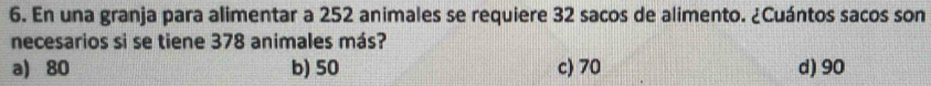 En una granja para alimentar a 252 animales se requiere 32 sacos de alimento. ¿Cuántos sacos son
necesarios si se tiene 378 animales más?
a) 80 b) 50 c) 70 d) 90