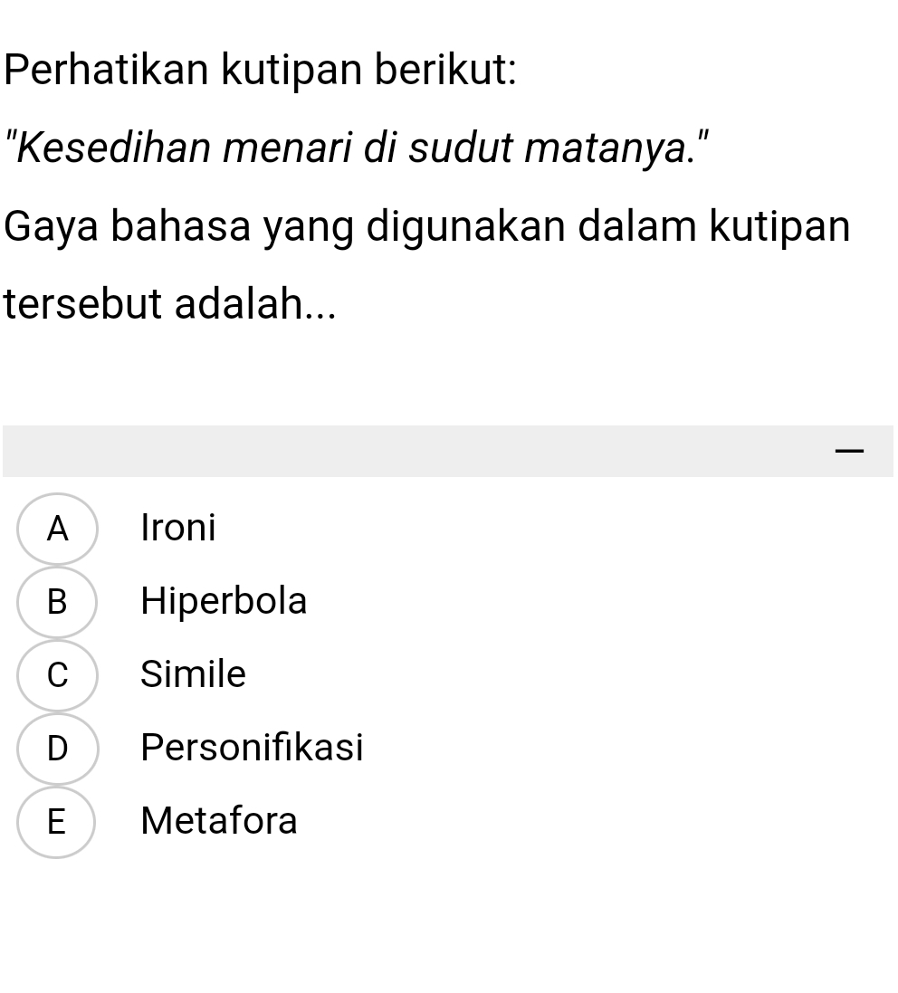 Perhatikan kutipan berikut:
"Kesedihan menari di sudut matanya."
Gaya bahasa yang digunakan dalam kutipan
tersebut adalah...
A Ironi
B Hiperbola
C Simile
D Personifıkasi
E Metafora