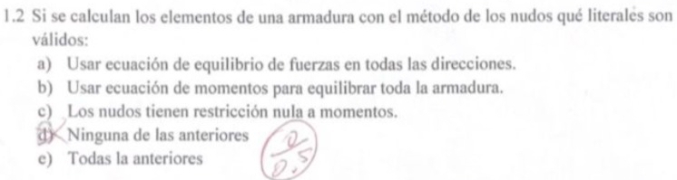 1.2 Si se calculan los elementos de una armadura con el método de los nudos qué literales son
válidos:
a) Usar ecuación de equilibrio de fuerzas en todas las direcciones.
b) Usar ecuación de momentos para equilibrar toda la armadura.
c) Los nudos tienen restricción nula a momentos.
d) Ninguna de las anteriores
e) Todas la anteriores