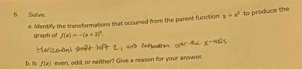 Solve. 
a. Identify the transformations that occurred from the parent function y=x^3 to produce the 
graph of f(x)=-(x+2)^3. 
b. Is f(x) even, odd, or neither? Give a reason for your answer.