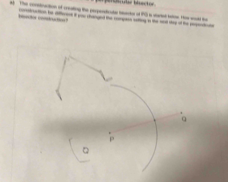 berpendícular bisector. 
a) The construction of creating the perpendicular bisector of PG is started below. How would thus 
bisector construction? construction be different if you changed the compass setting in the next step of the perpendicutar