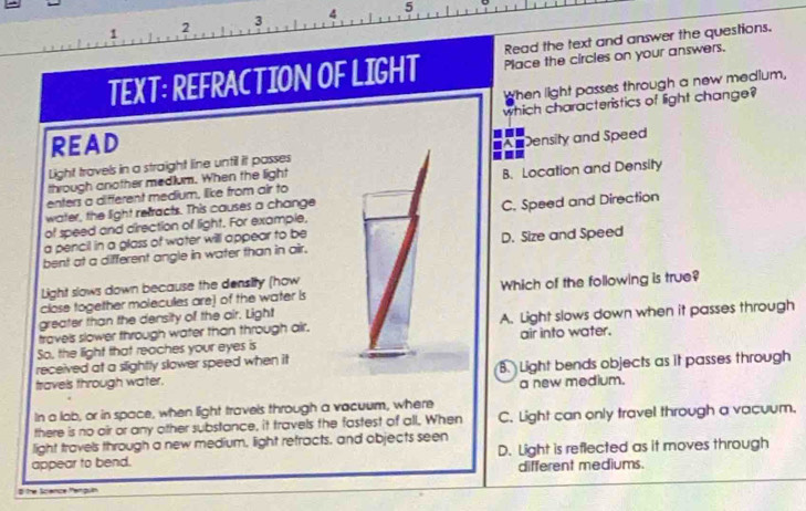 3 4 5
1 2
Read the text and answer the questions.
TEXT: REFRACTION OF LIGHT Place the circles on your answers.
When light passes through a new medlum,
which characteristics of light change?
ReaD
Light travels in a straight line until it passes #A Density and Speed
-
through another medium. When the light
enters a different medium, like from air to B. Location and Density
water, the light refracts. This causes a change
of speed and direction of light. For example, C. Speed and Direction
a pencil in a glass of water will appear to be
bent at a different angle in water than in air. D. Size and Speed
Light slows down because the density (how
close together molecules are] of the water is Which of the following is true?
greater than the density of the air. Light
travels slower through water than through air. A. Light slows down when it passes through
So, the light that reaches your eyes is air into water.
received at a slightly slower speed when it
travels through water. B. Light bends objects as it passes through
a new medium.
In a lab, or in space, when light travels through a vacuum, where
there is no oir or any other substance, it travels the fastest of all. When C. Light can only travel through a vacuum.
light travels through a new medium, light retracts, and objects seen
appear to bend. D. Light is reflected as it moves through
different mediums.
# the Scence Menguin