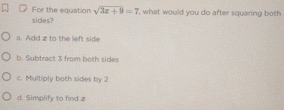 For the equation sqrt(3x+9)=7 , what would you do after squaring both
sides?
a. Add x to the left side
b. Subtract 3 from both sides
c. Multiply both sides by 2
d. Simplify to find x