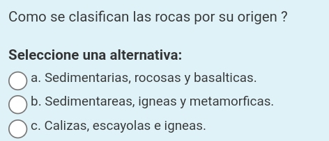 Como se clasifican las rocas por su origen ?
Seleccione una alternativa:
a. Sedimentarias, rocosas y basalticas.
b. Sedimentareas, igneas y metamorficas.
c. Calizas, escayolas e igneas.