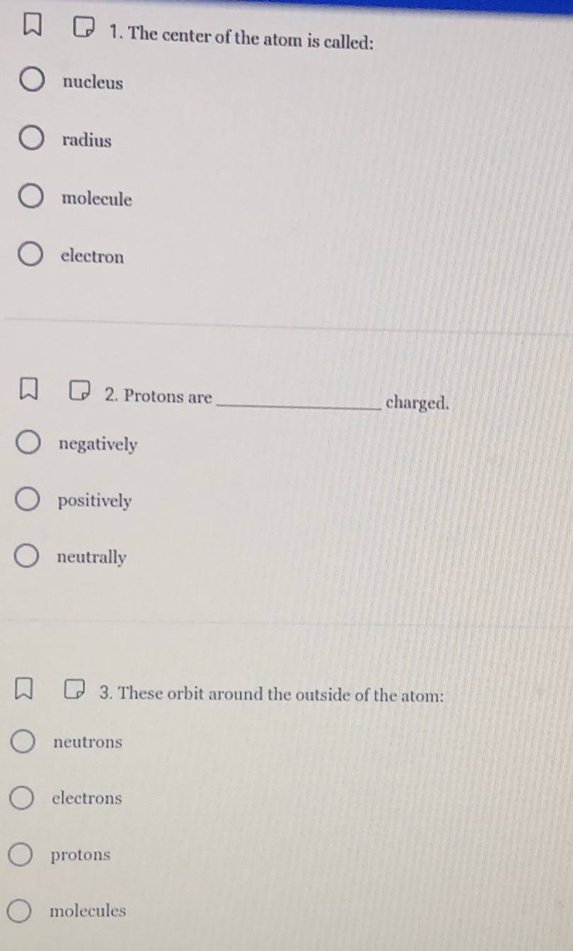 The center of the atom is called:
nucleus
radius
molecule
electron
2. Protons are _charged.
negatively
positively
neutrally
3. These orbit around the outside of the atom:
neutrons
electrons
protons
molecules