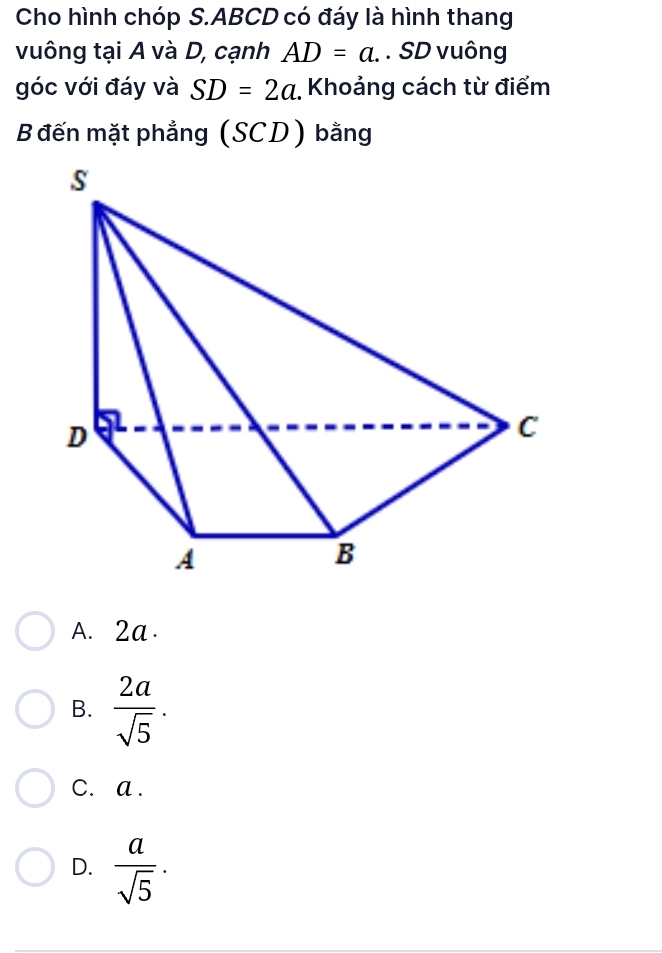 Cho hình chóp S. ABCD có đáy là hình thang
vuông tại A và D, cạnh AD=a. . SD vuông
góc với đáy và SD=2a Khoảng cách từ điểm
B đến mặt phẳng (SCD) bằng
A. 2a.
B.  2a/sqrt(5) .
C. a.
D.  a/sqrt(5) ·
