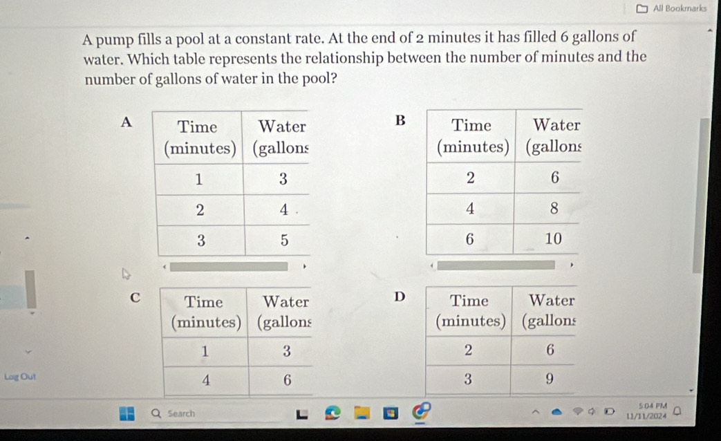 All Bookmarks 
A pump fills a pool at a constant rate. At the end of 2 minutes it has filled 6 gallons of 
water. Which table represents the relationship between the number of minutes and the 
number of gallons of water in the pool? 
B 
A 

D 
C 

Log Out 
5:04 PM 
Search 11/11/2024