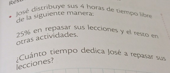 Rest 
José distribuye sus 4 horas de tiempo libre 
de la siguiente manera:
25% en repasar sus lecciones y el resto en 
otras actividades. 
Cuánto tiempo dedica José a repasar sus 
lecciones?