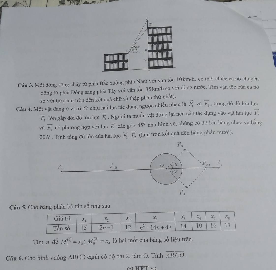 ru
D
7m
Câu 3. Một dòng sông chảy từ phía Bắc xuống phía Nam với vận tốc 10km/h, có một chiếc ca nô chuyển
động từ phía Đông sang phía Tây với vận tốc 35km/h so với dòng nước. Tìm vận tốc của ca nô
so với bờ (làm tròn đến kết quả chữ số thập phân thứ nhất).
Câu 4. Một vật đang ở vị trí O chịu hai lực tác dụng ngược chiều nhau là vector F_1 và vector F_2 , trong đó độ lớn lực
vector F_2 lớn gấp đôi độ lớn lực vector F_1. Người ta muốn vật dừng lại nên cần tác dụng vào vật hai lực vector F_3
và vector F_4 có phương hợp với lực vector F_1 các góc 45° như hình vẽ, chúng có độ lớn bằng nhau và bằng
20N . Tính tổng độ lớn của hai lực vector F_1,vector F_2 (làm tròn kết quả đến hàng phần mười).
Câu 5. Cho bảng phân bố tần số như sau
Tìm n để M_0^(((1))=x_2);M_0^(((2))=x_4) là hai mốt của bảng số liệu trên.
Câu 6. Cho hình vuông ABCD cạnh có độ dài 2, tan O. Tính vector AB.vector CO.
(x HÉT ∞)