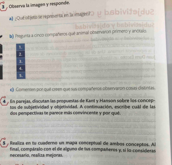 Observa la imagen y responde. 
a) ¿Qué objeto se representa en la imagen? 
b) Pregunta a cinco compañeros qué an To n nmerc anótalo 
1. 
2. 
3. 
4. 
5. 
c) Comenten por qué creen que sus compañeros observaron cosas distintas. 
4 En parejas, discutan las propuestas de Kant y Hanson sobre los concep- 
tos de subjetividad y objetividad. A continuación, escribe cuál de las 
dos perspectivas te parece más convincente y por qué. 
5 Realiza en tu cuaderno un mapa conceptual de ambos conceptos. Al 
final, compáralo con el de alguno de tus compañeros y, si lo consideras 
necesario, realiza mejoras.