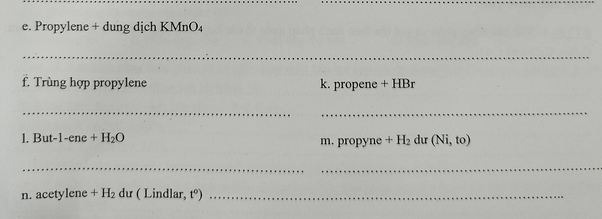 Propylene + dung dịch KMn O_4
_ 
f. Trùng hợp propylene k. propene + HBr 
__ 
1. But -1-ene +H_2O +H_2 dư (Ni,to)
m. propyne 
__ 
n. acetylene +H_2 dư ( Lindlar, t^o) _