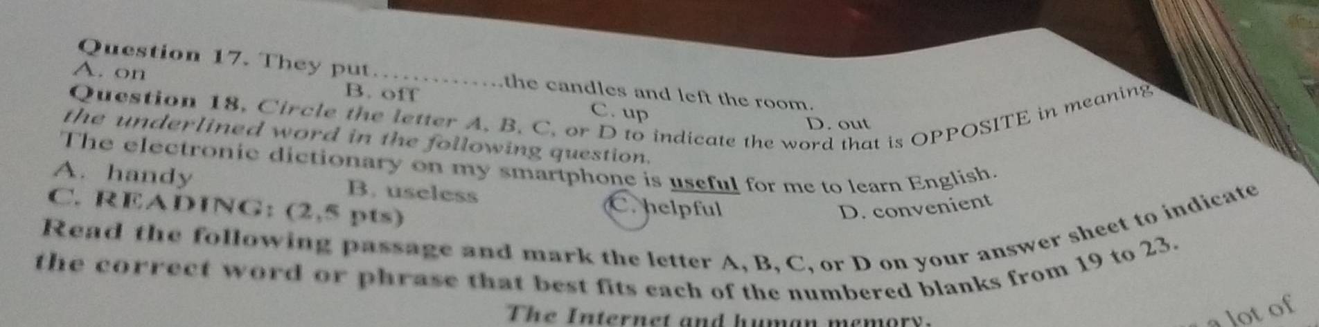 They put the candles and left the room.
A. on B. off C. up
Question 18. Circle the letter A. B. C. or D to indicate the word that is OPPOSITE in meaning
D. out
the underlined word in the following question.
The electronic dictionary on my smartphone is useful for me to learn English.
A. handy B. useless C. helpful
C. READING: (2,5 pts)
D. convenient
Read the following passage and mark the letter A, B, C, or D on your answer sheet to indicate
the correct word or phrase that best fits each of the numbered blanks from 19 to 23.
T h e I n ter n e t and hum an mem o r 
a lot of