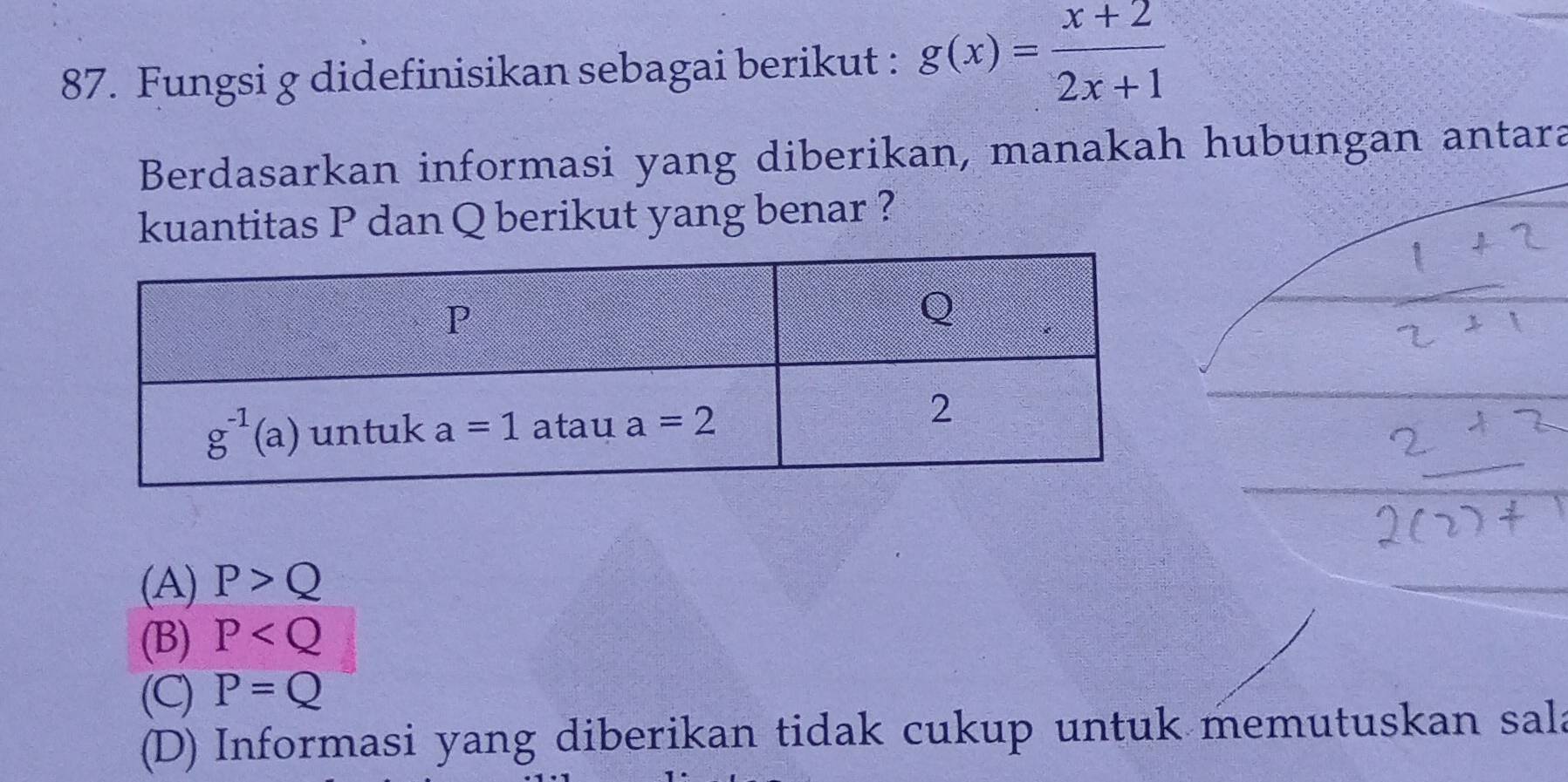 Fungsi g didefinisikan sebagai berikut : g(x)= (x+2)/2x+1 
Berdasarkan informasi yang diberikan, manakah hubungan antara
kuantitas P dan Q berikut yang benar ?
(A) P>Q
(B) P
(C) P=Q
(D) Informasi yang diberikan tidak cukup untuk memutuskan sala