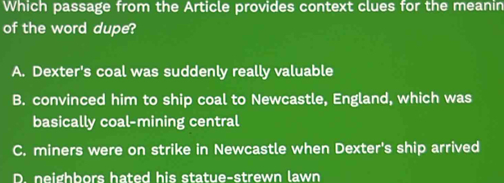 Which passage from the Article provides context clues for the meanin
of the word dupe?
A. Dexter's coal was suddenly really valuable
B. convinced him to ship coal to Newcastle, England, which was
basically coal-mining central
C. miners were on strike in Newcastle when Dexter's ship arrived
D. neighbors hated his statue-strewn lawn