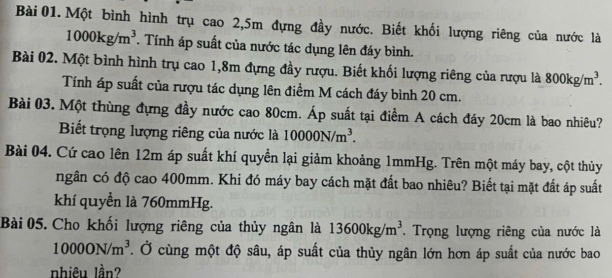 Một bình hình trụ cao 2,5m đựng đầy nước. Biết khối lượng riêng của nước là
1000kg/m^3. Tính áp suất của nước tác dụng lên đáy bình. 
Bài 02. Một bình hình trụ cao 1,8m đựng đầy rượu. Biết khối lượng riêng của rượu là 800kg/m^3. 
Tính áp suất của rượu tác dụng lên điểm M cách đáy bình 20 cm. 
Bài 03. Một thùng đựng đầy nước cao 80cm. Áp suất tại điểm A cách đáy 20cm là bao nhiêu? 
Biết trọng lượng riêng của nước là 10000N/m^3. 
Bài 04. Cứ cao lên 12m áp suất khí quyển lại giảm khoảng 1mmHg. Trên một máy bay, cột thủy 
ngân có độ cao 400mm. Khi đó máy bay cách mặt đất bao nhiêu? Biết tại mặt đất áp suất 
khí quyền là 760mmHg. 
Bài 05. Cho khối lượng riêng của thủy ngân là 13600kg/m^3. Trọng lượng riêng của nước là
10000N/m^3. Ở cùng một độ sâu, áp suất của thủy ngân lớn hơn áp suất của nước bao 
nhiêu lần?