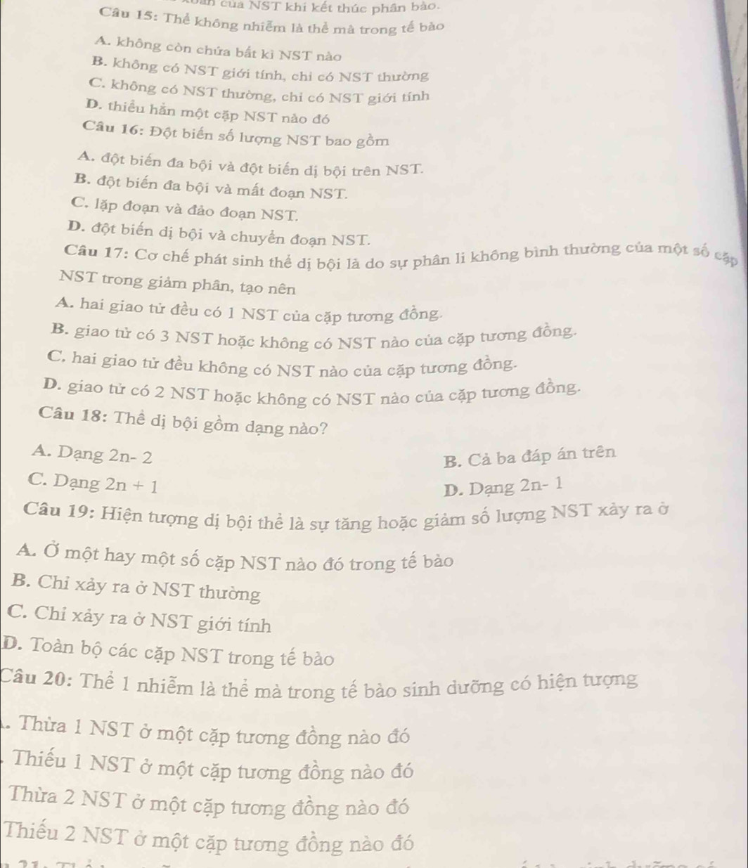 Dan  của NST khi kết thúc phân bào.
Câu 15: Thể không nhiễm là thể mà trong tế bào
A. không còn chứa bất kì NST nào
B. không có NST giới tính, chi có NST thường
C. không có NST thường, chỉ có NST giới tính
D. thiểu hằn một cặp NST nào đó
Câu 16: Đột biến số lượng NST bao gồm
A. đột biến đa bội và đột biến dị bội trên NST.
B. đột biến đa bội và mất đoạn NST.
C. lặp đoạn và đảo đoạn NST.
D. đột biến dị bội và chuyển đoạn NST.
Câu 17: Cơ chế phát sinh thể dị bội là do sự phân li không bình thường của một số cập
NST trong giảm phân, tạo nên
A. hai giao tử đều có 1 NST của cặp tương đồng
B. giao tử có 3 NST hoặc không có NST nào của cặp tương đồng.
C. hai giao tử đều không có NST nào của cặp tương đồng.
D. giao tử có 2 NST hoặc không có NST nào của cặp tương đồng.
Câu 18: Thể dị bội gồm dạng nào?
A. Dạng 2n-2
B. Cả ba đáp án trên
C. Dạng 2n+1 2n-1
D. Dạng
Câu 19: Hiện tượng dị bội thể là sự tăng hoặc giảm số lượng NST xảy ra ở
A. Ở một hay một số cặp NST nào đó trong tế bào
B. Chỉ xảy ra ở NST thường
C. Chỉ xảy ra ở NST giới tính
D. Toàn bộ các cặp NST trong tế bào
Câu 20: Thể 1 nhiễm là thể mà trong tế bào sinh dưỡng có hiện tượng
1. Thừa 1 NST ở một cặp tương đồng nào đó
Thiếu 1 NST ở một cặp tương đồng nào đó
Thừa 2 NST ở một cặp tương đồng nào đó
Thiếu 2 NST ở một cặp tương đồng nào đó