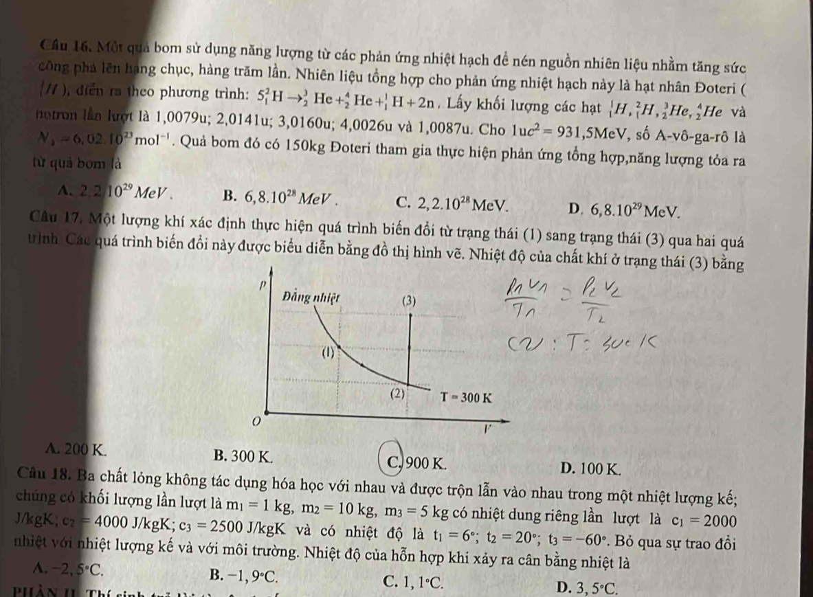 Cầu 16. Một quả bom sử dụng năng lượng từ các phản ứng nhiệt hạch đề nén nguồn nhiên liệu nhằm tăng sức
công phá lên hạng chục, hàng trăm lần. Nhiên liệu tồng hợp cho phản ứng nhiệt hạch này là hạt nhân Đoteri (
(/1 ), diển ra theo phương trình: 5_1)^2Hto _2^(3 1 Ie +_2^4He+_1^1H+2n Lấy khối lượng các hạt _1^1H,_1^2H,_2^3He,_2^4 He và
notron lần lượt là 1,0079u; 2,0141u; 3,0160u; 4,0026u và 1,0087u. Cho 1uc^2)=931,5MeV, , số A-vô-ga-rô là
N_1=6.02.10^(23)mol^(-1). Quả bom đó có 150kg Đoteri tham gia thực hiện phản ứng tổng hợp,năng lượng tỏa ra
từ quả bom là
A. 2.210^(29)MeV. B. 6,8.10^(28)MeV. C. 2,2.10^(28)MeV. D. 6,8.10^(29)MeV.
Câu 17. Một lượng khí xác định thực hiện quá trình biến đổi từ trạng thái (1) sang trạng thái (3) qua hai quá
trình Các quá trình biến đồi này được biểu diễn bằng đồ thị hình vẽ. Nhiệt độ của chất khí ở trạng thái (3) bằng
A. 200 K. B. 300 K. C, 900 K. D. 100 K.
Câu 18. Ba chất lỏng không tác dụng hóa học với nhau và được trộn lẫn vào nhau trong một nhiệt lượng kế;
chúng có khối lượng lần lượt là m_1=1kg,m_2=10kg,m_3=5kg có nhiệt dung riêng lần lượt là c_1=2000
J/kgK; e_2=4000J/kgK;c_3=2500 J/kgK và có nhiệt độ là t_1=6°;t_2=20°;t_3=-60°. Bỏ qua sự trao đồi
nhiệt với nhiệt lượng kế và với môi trường. Nhiệt độ của hỗn hợp khi xảy ra cân bằng nhiệt là
A. -2,5°C.
B. -1,9°C.
C. 1,1°C.
Phàn II Thí sĩ
D. 3,5°C.