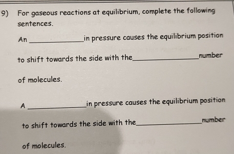 For gaseous reactions at equilibrium, complete the following 
sentences. 
An _in pressure causes the equilibrium position 
to shift towards the side with the_ number 
of molecules. 
A _in pressure causes the equilibrium position 
to shift towards the side with the_ number 
of molecules.