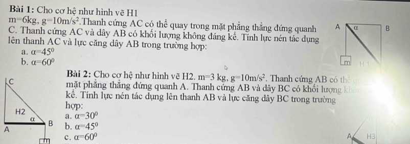 Cho cơ hệ như hình vẽ H1
m=6kg, g=10m/s^2.Thanh cứng AC có thể quay trong mặt phẳng thẳng đứng quanh 
C. Thanh cứng AC và dây AB có khối lượng không đáng kể. Tính lực nén tác dụng 
lên thanh AC và lực căng dây AB trong trường hợp: 
a. alpha =45°
b. alpha =60°
Bài 2: Cho cơ hệ như hình vẽ H2. m=3kg, g=10m/s^2 Thanh cứng AB có th 
mặt phẳng thẳng đứng quanh A. Thanh cứng AB và dây BC có khối lượng k
kể. Tính lực nén tác dụng lên thanh AB và lực căng dây BC trong trường 
hợp: 
a. alpha =30°
b. alpha =45°
c. alpha =60°
A H3