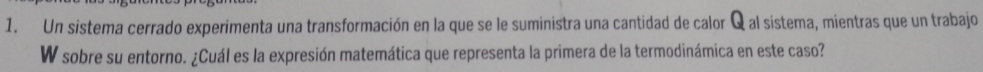 Un sistema cerrado experimenta una transformación en la que se le suministra una cantidad de calor Q al sistema, mientras que un trabajo 
W sobre su entorno. ¿Cuál es la expresión matemática que representa la primera de la termodinámica en este caso?