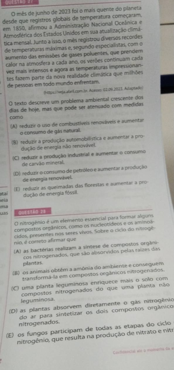 QUESTAO 27
O mês de junho de 2023 foi o mais quente do planeta
desde que registros globais de temperatura começaram,
em 1850, afirmou a Administração Nacional Oceânica e
Atmosférica dos Estados Unidos em sua atualização climá-
tica mensal. Junto a isso, o mês registrou diversos recordes
de temperaturas máximas e, segundo especialistas, com o
aumento das emissões de gases poluentes, que prendem
calor na atmosfera a cada ano, os verões continuam cada
vez mais intensos e agora as temperaturas impressionan-
tes fazem parte da nova realidade climática que milhões
de pessoas em todo mundo enfrentam.
(https://veja.abril.com.br. Acesso: 02.09,2023. Adaptado)
O texto descreve um problema ambiental crescente dos
dias de hoje, mas que pode ser atenuado com medidas
como
(A) reduzir o uso de combustíveis renováveis e aumentar
o consumo de gás natural.
(B) reduzir a produção automobilística e aumentar a pro-
dução de energia não renovável.
(C) reduzir a produção industrial e aumentar o consumo
de carvão mineral.
(D) reduzir o consumo de petróleo e aumentar a produção
de energia renovável.
ataí (E) reduzir as queimadas das florestas e aumentar a pro-
dução de energia fóssil.
eia
ma
uas QUESTÃO 28
O nitrogênio é um elemento essencial para formar alguns
compostos orgânicos, como os nucleotídeos e os aminoá-
cidos, presentes nos seres vivos. Sobre o ciclo do nitrogê-
nio, é correto afirmar que
(A) as bactérias realizam a síntese de compostos orgâni-
cos nitrogenados, que são absorvidos pelas raízes das
plantas.
(B) os animais obtêm a amônia do ambiente e conseguem
transformá-la em compostos orgânicos nitrogenados.
(C) uma planta leguminosa enriquece mais o solo com
compostos nitrogenados do que uma planta não
leguminosa.
(D) as plantas absorvem diretamente o gás nitrogênio
do ar para sintetizar os dois compostos orgânico
nitrogenados.
(E) os fungos participam de todas as etapas do ciclo
nitrogênio, que resulta na produção de nitrato e nitr
Confidencial até o momento da a