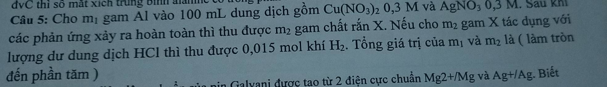 đvC thì số mắt xích trung bình alàne 
Câu 5: Cho m_1 gam Al vào 100 mL dung dịch gồm Cu(NO_3)_20,3M và AgNO_30,3M. Su khi 
các phản ứng xảy ra hoàn toàn thì thu được m_2 gam chất rắn X. Nếu cho m_2 gam X tác dụng với 
lượng dư dung dịch HCl thì thu được 0,015 mol khí H_2. Tổng giá trị của m_1 và m_2 là ( làm tròn 
đến phần tăm ) Mg2+/Mg và Ag+/Ag. Biết 
in Galvani được tao từ 2 điện cực chuẩn