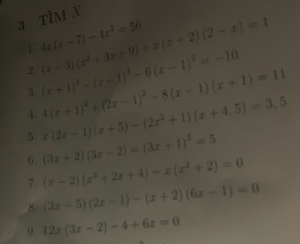 TÌM X
(x-3)(x^2+3x+9)+x(x+2)(2-x)=1
1. 4x(x-7)-4x^2=56
2. (x+1)^3-(x-1)^3-6(x-1)^2=-10
3. 4(x+1)^2+(2x-1)^2-8(x-1)(x+1)=11
4. 
5. x(2x-1)(x+5)-(2x^2+1)(x+4.5)=3.5
6. (3x+2)(3x-2)=(3x+1)^2=5
7. (x-2)(x^2+2x+4)-x(x^2+2)=0
8. (3x-5)(2x-1)-(x+2)(6x-1)=0
9. 12x(3x-2)-4+6x=0