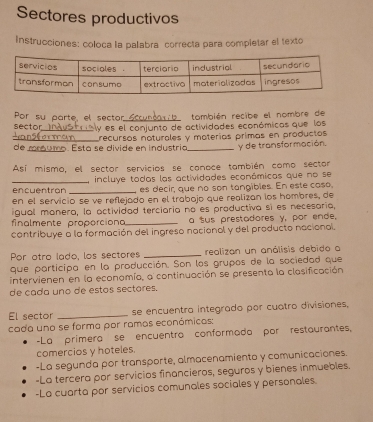 Sectores productivos
Instrucciones: coloca la palabra correcta para completar el texto
Por su parte, el sector_ también recibe el nombre de
sector
Jnsformer y es el conjunto de actividades económicas que los
de mróumo. Esta se divide en industria trecursos noturales y moterías primas en productos y de transformación.
Así mismo, el sector servicios se conoce también como sector
_encuentron _ incluye todas las actividades económicas que no se
es decir, que no son tangibles. En este caso,
en el servicio se ve reflejado en el trabojo que realizan los hombres, de
igual manera, la actividad terciaria no es productiva si es necesaría,
finalmente proporcion _a sus prestadores y, por ende,
contribuye a la formación del ingreso nacional y del producto nacional.
Por atro lado, los sectores _realizan un anólisis debido a
que participa en la producción. Son los grupos de la sociedad que
intervienen en la economía, a continuación se presenta la clasificación
de cada uno de estos sectores.
El sector _se encuentra integrado por cuatro divisiones,
cada uno se forma por ramas económicas:
-La primera se encuentra conformada por restaurantes,
comercios y hoteles.
-La segunda por transporte, almacenamiento y comunicaciones.
-La tercera por servicios financieros, seguros y bienes inmuebles.
-La cuarta por servicios comunales sociales y personales