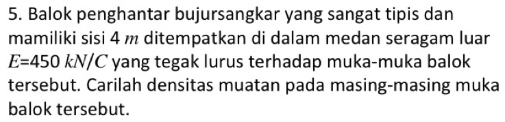 Balok penghantar bujursangkar yang sangat tipis dan 
mamiliki sisi 4 m ditempatkan di dalam medan seragam luar
E=450kN/C yang tegak lurus terhadap muka-muka balok 
tersebut. Carilah densitas muatan pada masing-masing muka 
balok tersebut.