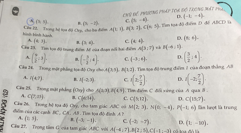 Chủ Để PhƯơNG PHáP TOA Độ TRONG MấT Phá,
A (5;5). B. (5;-2). C. (5;-4). D. (-1;-4).
Câu 22. Trong hệ tọa độ Oxy, cho ba điểm A(1;1),B(3;2),C(6;5). Tìm tọa độ điểm D để ABCD là
hình bình hành. C. (4;4). D. (8;6).
A, (4:3). B. (3;4).
Câu 23. Tìm tọa độ trung điểm M của đoạn nổi hai điểm A(3;7) và B(-6;1).
A. ( 9/2 ;3). B. (- 3/2 ;4). C. (-3;6). D. ( 3/2 ;4).
Câu 24. Trong mặt phẳng tọa độ Oxy cho A(3;5),B(1;2). Tim tọa độ trung điểm J của đoạn thắng AB
A. I(4;7). B. I(-2:3). C. 1(2; 7/2 ). D. I(-2; 7/2 ).
Câu 25. Trong mặt phẳng (Oxy) cho A(1;3),B(4;9). Tìm điểm C đối xứng của A qua B .
A. C(7;15). B. C(6;14). C. C(5;12). D. C(15;7).
Câu 26. Trong hệ tọa độ Oxy, cho tam giác ABC có M(2;3),N(0;-4),P(-1;6) lần lượt là trung
điểm của các cạnh BC , CA, AB . Tìm tọa độ đình A ?
A. (1;5). B. (-3;-1). C. (-2;-7). D. (1;-10).
Câu 27. Trọng tâm G của tam giác ABC với A(-4;7),B(2;5),C(-1:-3) có toa đô là