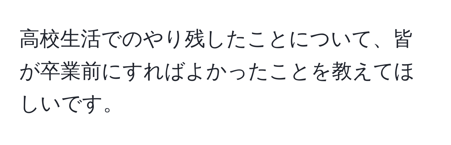 高校生活でのやり残したことについて、皆が卒業前にすればよかったことを教えてほしいです。