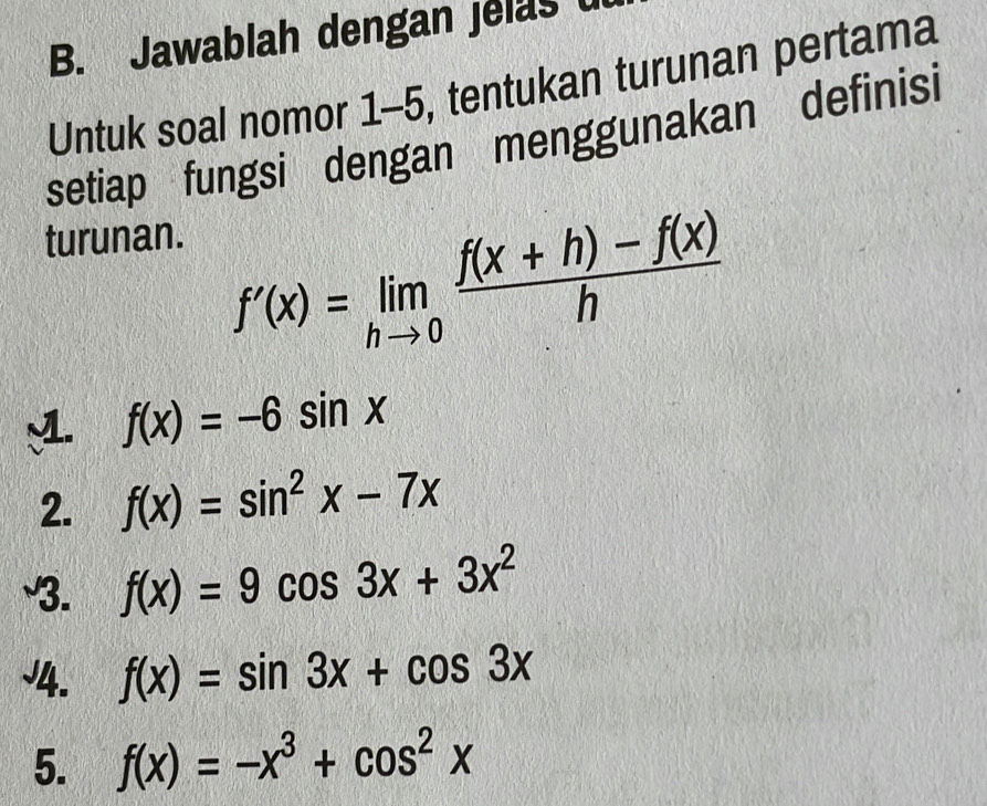 Jawablah dengan jelas u 
Untuk soal nomor 1-5, tentukan turunan pertama 
setiap fungsi dengan menggunakan definisi 
turunan.
f'(x)=limlimits _hto 0 (f(x+h)-f(x))/h 
M f(x)=-6sin x
2. f(x)=sin^2x-7x
3. f(x)=9cos 3x+3x^2
J4. f(x)=sin 3x+cos 3x
5. f(x)=-x^3+cos^2x