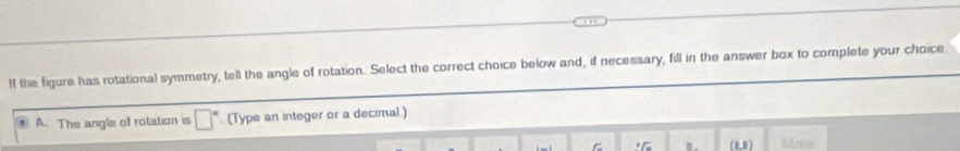 If the figure has rotational symmetry, tell the angle of rotation. Select the correct choice below and, if necessary, fill in the answer box to complete your choice 
A. The angle of rotation is □° (Type an integer or a decimal.) 
C * m. (10) Maio