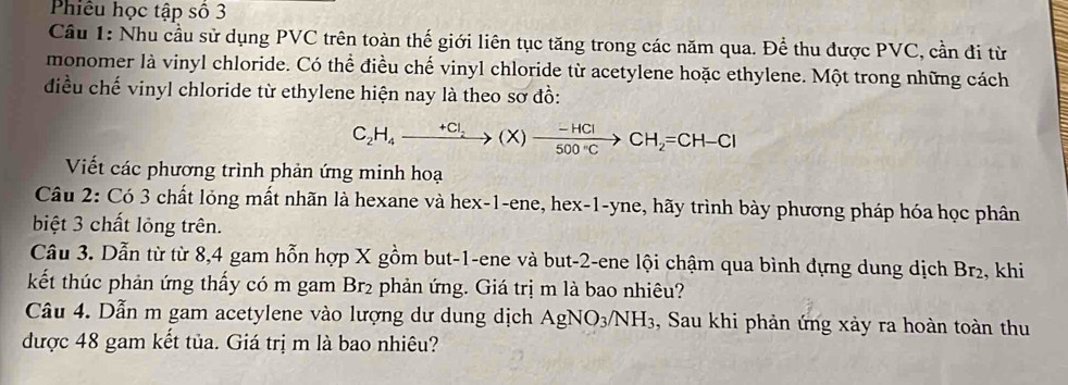 Phiêu học tập số 3 
Cầu 1: Nhu cầu sử dụng PVC trên toàn thế giới liên tục tăng trong các năm qua. Để thu được PVC, cần đi từ 
monomer là vinyl chloride. Có thể điều chế vinyl chloride từ acetylene hoặc ethylene. Một trong những cách 
điều chế vinyl chloride từ ethylene hiện nay là theo sơ đồ: 
C_2H_4to (X)to -(HCl) CH_2=CH-Cl
Viết các phương trình phản ứng minh hoạ 
Câu 2: Có 3 chất lỏng mất nhãn là hexane và hex- 1 -ene, hex -1 -yne, hãy trình bày phương pháp hóa học phân 
biệt 3 chất lỏng trên. 
Câu 3. Dẫn từ từ 8, 4 gam hỗn hợp X gồm but -1 -ene và but -2 -ene lội chậm qua bình dựng dung dịch Br₂, khi 
kết thúc phản ứng thấy có m gam Br2 phản ứng. Giá trị m là bao nhiêu? 
Câu 4. Dẫn m gam acetylene vào lượng dư dung dịch 1 AgNO_3/NH_3 3, Sau khi phản ứng xảy ra hoàn toàn thu 
được 48 gam kết tủa. Giá trị m là bao nhiêu?