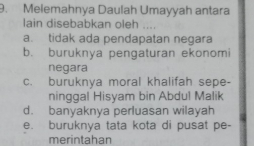 Melemahnya Daulah Umayyah antara
lain disebabkan oleh ....
a. tidak ada pendapatan negara
b. buruknya pengaturan ekonomi
negara
c. buruknya moral khalifah sepe-
ninggal Hisyam bin Abdul Malik
d. banyaknya perluasan wilayah
e. buruknya tata kota di pusat pe-
merintahan