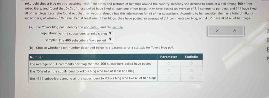 Yoko publishes a blog on bird-watching, with field notes and pictures of her trips around the country. Recently she decided to conduct a poll among 400 of her 
subscribers, and found that 68% of those polled have liked at least one of her blogs, they have posted an average of 3.1 comments per blog, and 149 have liked 
all of her blogs. Later she found out that her website already has this information for all of her subscribers. According to her website, she has a total of 10,985
subscribers, of whom 75% have liked at least one of her blogs, they have posted an average of 2.4 comments per blog, and 4135 have liked all of her blogs. 
(a) For Yoko's blog poll, identify the population and the sample 
× 5 
Population: All the subscribers to Yoko's blog 
Sample: The 400 subscribers Yoko polled 
(b) Choose whether each number described below is a parameter or a statistic for Yoko's blog poll.