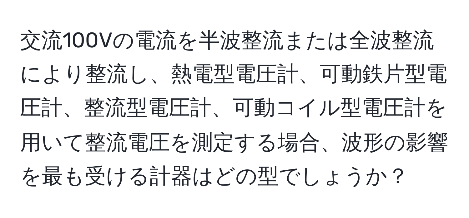 交流100Vの電流を半波整流または全波整流により整流し、熱電型電圧計、可動鉄片型電圧計、整流型電圧計、可動コイル型電圧計を用いて整流電圧を測定する場合、波形の影響を最も受ける計器はどの型でしょうか？