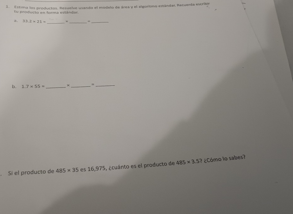 Estima los productos. Resuelve usando el modelo de área y el algoritmo estándar. Recuerda escribjr 
tu producto en forma estándar. 
a. 33.2* 21= _× _=_ 
b. 1.7* 55approx _ × _=_ 
. Si el producto de 485* 35 es 16,975, ¿cuánto es el producto de 485* 3.5 ? ¿Cómo lo sabes?