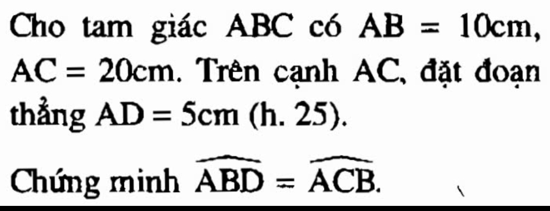 Cho tam giác ABC có AB=10cm
AC=20cm. Trên cạnh AC, đặt đoạn 
thẳng AD=5cm(h.25). 
Chứng minh widehat ABD=widehat ACB.