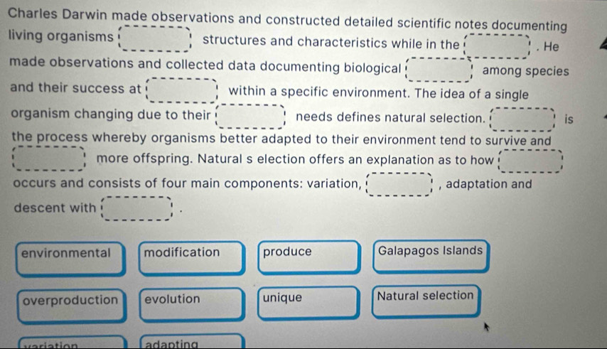 Charles Darwin made observations and constructed detailed scientific notes documenting
living organisms structures and characteristics while in the
. He
made observations and collected data documenting biological among species
and their success at within a specific environment. The idea of a single
organism changing due to their needs defines natural selection. is
the process whereby organisms better adapted to their environment tend to survive and
more offspring. Natural s election offers an explanation as to how
occurs and consists of four main components: variation, , adaptation and
descent with
environmental modification produce Galapagos Islands
overproduction evolution unique Natural selection
adapting