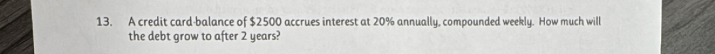 A credit card-balance of $2500 accrues interest at 20% annually, compounded weekly. How much will 
the debt grow to after 2 years?