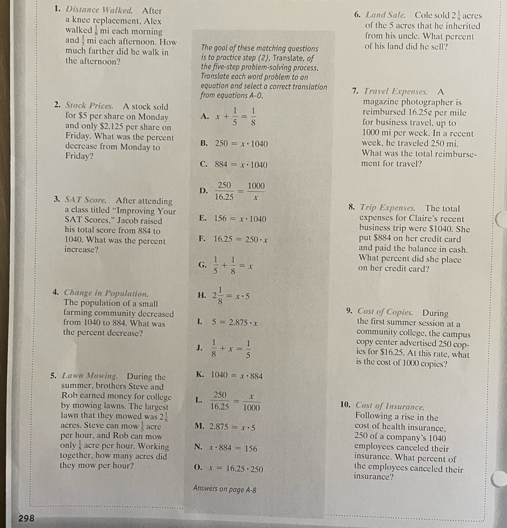 Distance Walked. After 6. Land Sale. Cole sold 2 1/8  acres
a knee replacement, Alex of the 5 acres that he inherited
walked  1/8  mi each morning from his uncle. What percent
and  1/5  mi each afternoon. How The goal of these matching questions of his land did he sell?
much farther did he walk in is to practice step (2), Translate, of
the afternoon? the five-step problem-solving process.
Translate each word problem to an
equation and select a correct translation 7. Travel Expenses. A
from equations A-0. magazine photographer is
2. Stock Prices. A stock sold x+ 1/5 = 1/8  reimbursed 16.25¢ per mile
for $5 per share on Monday A. for business travel, up to
and only $2.125 per share on 1000 mi per week. In a recent
Friday. What was the percent week, he traveled 250 mi.
decrease from Monday to B. 250=x· 1040
What was the total reimburse-
Friday? ment for travel?
C. 884=x· 1040
D.  250/16.25 = 1000/x 
3. SAT Score. After attending 8. Trip Expenses. The total
a class titled “Improving Your E. 156=x· 1040 expenses for Claire's recent
SAT Scores,” Jacob raised business trip were $1040. She
his total score from 884 to
put $884 on her credit card
1040. What was the percent F. 16.25=250· x and paid the balance in cash.
increase? What percent did she place
G.  1/5 + 1/8 =x on her credit card?
4. Change in Population. H. 2 1/8 =x· 5
The population of a small 9. Cost of Copies. During
farming community decreased the first summer session at a
from 1040 to 884. What was I. 5=2.875· x community college, the campus
the percent decrease?
copy center advertised 250 cop-
J.  1/8 +x= 1/5  ies for $16.25. At this rate, what
is the cost of 1000 copies?
5. Lawn Mowing. During the K. 1040=x· 884
summer, brothers Steve and
Rob earned money for college L. 10. Cost of Insurance.
by mowing lawns. The largest  250/16.25 = x/1000  Following a rise in the
lawn that they mowed was 2 1/8  cost of health insurance,
acres. Steve can mow  1/5  acre M. 2.875=x· 5
per hour, and Rob can mow 250 of a company`s 1040
only  1/8  acre per hour. Working N. x· 884=156 employees canceled their
together, how many acres did insurance. What percent of
the employees canceled their
they mow per hour? (). x=16.25· 250 insurance?
Answers on page A-8
298